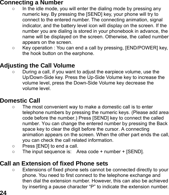  24Connecting a Number ○  In the idle mode, you will enter the dialing mode by pressing any numeric key. By pressing the [SEND] key, your phone will try to connect to the entered number. The connecting animation, signal indicator, and the battery level icon will display on the screen. If the number you are dialing is stored in your phonebook in advance, the name will be displayed on the screen. Otherwise, the called number appears on the screen.   ○  Key operation : You can end a call by pressing, [END/POWER] key, the hook button on the earphone.  Adjusting the Call Volume ○  During a call, if you want to adjust the earpiece volume, use the Up/Down-Side key. Press the Up-Side Volume key to increase the volume level, press the Down-Side Volume key decrease the volume level.  Domestic Call ○  The most convenient way to make a domestic call is to enter telephone numbers by pressing the numeric keys. (Please add area code before the number.) Press [SEND] key to connect the called number. You can change the entered number by pressing the Back space key to clear the digit before the cursor. A connecting animation appears on the screen. When the other part ends the call, you can check the call related information. ○  Press [END] to end a call.   ○  The input sequence is:    Area code + number + [SEND].  Call an Extension of fixed Phone sets ○  Extensions of fixed phone sets cannot be connected directly to your phone. You need to first connect to the telephone exchange and then dial the extension number. However, this can also be achieved by inserting a pause character “P” to indicate the extension number. 