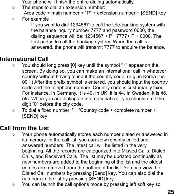  25 Your phone will finish the entire dialing automatically.   ○  The steps to dial an extension number: Area code + main number + “P” + extension number + [SEND] key   ○ For example： If you want to dial 1234567 to call the tele-banking system with the balance inquiry number 7777 and password 0000, the dialing sequence will be: 1234567 + P +7777+ P + 0000. The first part is to call the banking system. When the call is answered, the phone will transmit 7777 to enquire the balance.  International Call ○  You should long press [0] key until the symbol “+” appear on the screen. By doing so, you can make an international call in whatever country without having to input the country code. (e.g. in Korea it is 001.) After the prefix symbol is entered, you should input the country code and the telephone number. Country code is customarily fixed. For instance, in Germany, it is 49. In UK, it is 44. In Sweden, it is 46, etc. When you are dialing an international call, you should omit the digit “0” before the city code. ○  To dial a fixed number: “＋”Country code + complete number + [SEND] key    Call from the List ○  Your phone automatically stores each number dialed or answered in its memory. In the call list, you can view recently called and answered numbers. The latest call will be listed in the very beginning. All the records are categorized into Missed Calls, Dialed Calls, and Received Calls. The list may be updated continually as new numbers are added to the beginning of the list and the oldest entries are removed from the bottom of the list. You can view the Dialed Call numbers by pressing [Send] key. You can also dial the numbers in the list by pressing [SEND] key. ○  You can launch the call options mode by pressing left soft key so 