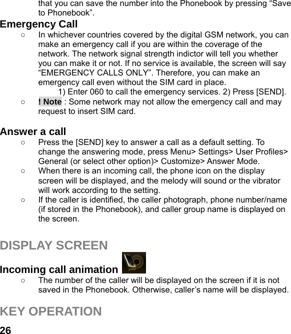  26that you can save the number into the Phonebook by pressing “Save to Phonebook”. Emergency Call ○  In whichever countries covered by the digital GSM network, you can make an emergency call if you are within the coverage of the network. The network signal strength indictor will tell you whether you can make it or not. If no service is available, the screen will say “EMERGENCY CALLS ONLY”. Therefore, you can make an emergency call even without the SIM card in place.   1) Enter 060 to call the emergency services. 2) Press [SEND]. ○ ! Note : Some network may not allow the emergency call and may request to insert SIM card.  Answer a call ○  Press the [SEND] key to answer a call as a default setting. To change the answering mode, press Menu&gt; Settings&gt; User Profiles&gt; General (or select other option)&gt; Customize&gt; Answer Mode. ○  When there is an incoming call, the phone icon on the display screen will be displayed, and the melody will sound or the vibrator will work according to the setting. ○  If the caller is identified, the caller photograph, phone number/name (if stored in the Phonebook), and caller group name is displayed on the screen.  DISPLAY SCREEN Incoming call animation   ○  The number of the caller will be displayed on the screen if it is not saved in the Phonebook. Otherwise, caller’s name will be displayed.  KEY OPERATION 