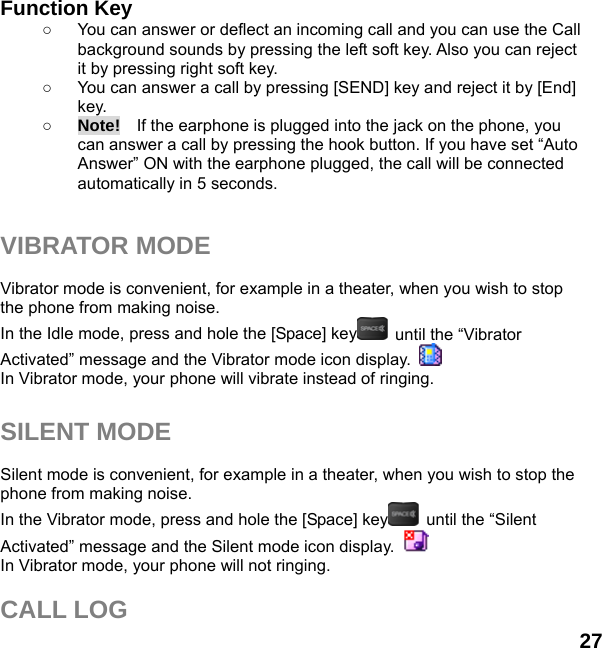  27  Function Key   ○  You can answer or deflect an incoming call and you can use the Call background sounds by pressing the left soft key. Also you can reject it by pressing right soft key. ○  You can answer a call by pressing [SEND] key and reject it by [End] key.  ○ Note!    If the earphone is plugged into the jack on the phone, you can answer a call by pressing the hook button. If you have set “Auto Answer” ON with the earphone plugged, the call will be connected automatically in 5 seconds.   VIBRATOR MODE  Vibrator mode is convenient, for example in a theater, when you wish to stop the phone from making noise.   In the Idle mode, press and hole the [Space] key   until the “Vibrator Activated” message and the Vibrator mode icon display.   In Vibrator mode, your phone will vibrate instead of ringing.  SILENT MODE  Silent mode is convenient, for example in a theater, when you wish to stop the phone from making noise.   In the Vibrator mode, press and hole the [Space] key   until the “Silent Activated” message and the Silent mode icon display.   In Vibrator mode, your phone will not ringing.  CALL LOG 