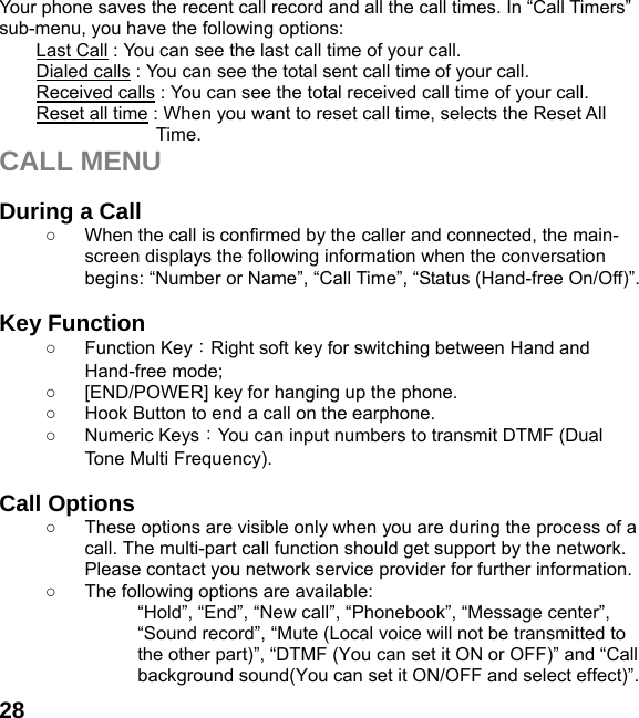  28 Your phone saves the recent call record and all the call times. In “Call Timers” sub-menu, you have the following options:   Last Call : You can see the last call time of your call. Dialed calls : You can see the total sent call time of your call. Received calls : You can see the total received call time of your call. Reset all time : When you want to reset call time, selects the Reset All Time. CALL MENU  During a Call ○  When the call is confirmed by the caller and connected, the main-screen displays the following information when the conversation begins: “Number or Name”, “Call Time”, “Status (Hand-free On/Off)”.  Key Function ○ Function Key：Right soft key for switching between Hand and Hand-free mode;   ○  [END/POWER] key for hanging up the phone. ○  Hook Button to end a call on the earphone. ○ Numeric Keys：You can input numbers to transmit DTMF (Dual Tone Multi Frequency).  Call Options ○  These options are visible only when you are during the process of a call. The multi-part call function should get support by the network. Please contact you network service provider for further information. ○  The following options are available: “Hold”, “End”, “New call”, “Phonebook”, “Message center”, “Sound record”, “Mute (Local voice will not be transmitted to the other part)”, “DTMF (You can set it ON or OFF)” and “Call background sound(You can set it ON/OFF and select effect)”. 