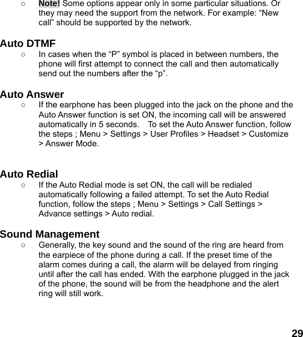  29 ○ Note! Some options appear only in some particular situations. Or they may need the support from the network. For example: “New call” should be supported by the network.  Auto DTMF ○  In cases when the “P” symbol is placed in between numbers, the phone will first attempt to connect the call and then automatically send out the numbers after the “p”.  Auto Answer ○  If the earphone has been plugged into the jack on the phone and the Auto Answer function is set ON, the incoming call will be answered automatically in 5 seconds.    To set the Auto Answer function, follow the steps ; Menu &gt; Settings &gt; User Profiles &gt; Headset &gt; Customize &gt; Answer Mode.   Auto Redial ○  If the Auto Redial mode is set ON, the call will be redialed automatically following a failed attempt. To set the Auto Redial function, follow the steps ; Menu &gt; Settings &gt; Call Settings &gt; Advance settings &gt; Auto redial.  Sound Management ○  Generally, the key sound and the sound of the ring are heard from the earpiece of the phone during a call. If the preset time of the alarm comes during a call, the alarm will be delayed from ringing until after the call has ended. With the earphone plugged in the jack of the phone, the sound will be from the headphone and the alert ring will still work.  