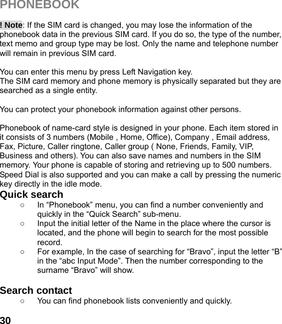  30PHONEBOOK   ! Note: If the SIM card is changed, you may lose the information of the phonebook data in the previous SIM card. If you do so, the type of the number, text memo and group type may be lost. Only the name and telephone number will remain in previous SIM card.  You can enter this menu by press Left Navigation key. The SIM card memory and phone memory is physically separated but they are searched as a single entity.  You can protect your phonebook information against other persons.  Phonebook of name-card style is designed in your phone. Each item stored in it consists of 3 numbers (Mobile , Home, Office), Company , Email address, Fax, Picture, Caller ringtone, Caller group ( None, Friends, Family, VIP, Business and others). You can also save names and numbers in the SIM memory. Your phone is capable of storing and retrieving up to 500 numbers. Speed Dial is also supported and you can make a call by pressing the numeric key directly in the idle mode. Quick search   ○  In “Phonebook” menu, you can find a number conveniently and quickly in the “Quick Search” sub-menu. ○  Input the initial letter of the Name in the place where the cursor is located, and the phone will begin to search for the most possible record.  ○  For example, In the case of searching for “Bravo”, input the letter “B” in the “abc Input Mode”. Then the number corresponding to the surname “Bravo” will show.  Search contact   ○  You can find phonebook lists conveniently and quickly.  