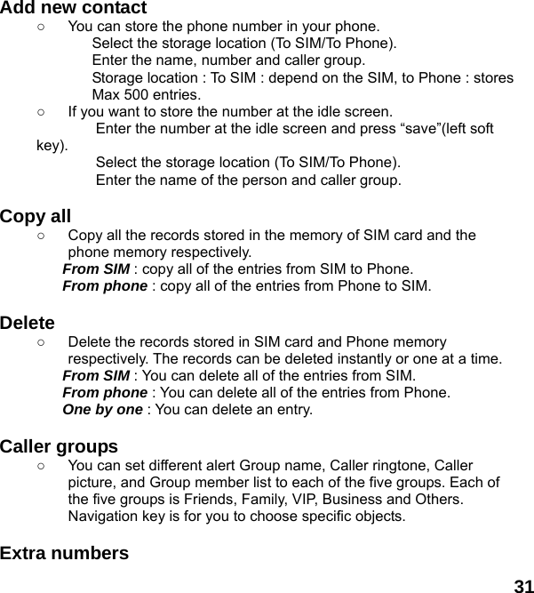  31 Add new contact   ○  You can store the phone number in your phone. Select the storage location (To SIM/To Phone). Enter the name, number and caller group. Storage location : To SIM : depend on the SIM, to Phone : stores Max 500 entries. ○  If you want to store the number at the idle screen. Enter the number at the idle screen and press “save”(left soft key). Select the storage location (To SIM/To Phone). Enter the name of the person and caller group.  Copy all   ○  Copy all the records stored in the memory of SIM card and the phone memory respectively.   From SIM : copy all of the entries from SIM to Phone. From phone : copy all of the entries from Phone to SIM.  Delete  ○  Delete the records stored in SIM card and Phone memory respectively. The records can be deleted instantly or one at a time. From SIM : You can delete all of the entries from SIM. From phone : You can delete all of the entries from Phone. One by one : You can delete an entry.  Caller groups   ○  You can set different alert Group name, Caller ringtone, Caller picture, and Group member list to each of the five groups. Each of the five groups is Friends, Family, VIP, Business and Others. Navigation key is for you to choose specific objects.  Extra numbers   