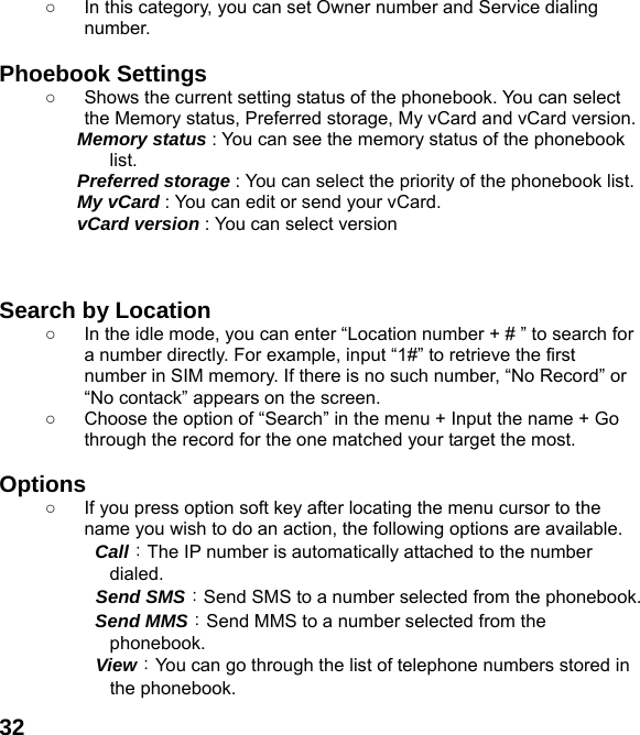  32○  In this category, you can set Owner number and Service dialing number.  Phoebook Settings   ○  Shows the current setting status of the phonebook. You can select the Memory status, Preferred storage, My vCard and vCard version. Memory status : You can see the memory status of the phonebook list.  Preferred storage : You can select the priority of the phonebook list. My vCard : You can edit or send your vCard. vCard version : You can select version    Search by Location   ○  In the idle mode, you can enter “Location number + # ” to search for a number directly. For example, input “1#” to retrieve the first number in SIM memory. If there is no such number, “No Record” or “No contack” appears on the screen. ○  Choose the option of “Search” in the menu + Input the name + Go through the record for the one matched your target the most.  Options ○  If you press option soft key after locating the menu cursor to the name you wish to do an action, the following options are available.     Call：The IP number is automatically attached to the number dialed.    Send SMS：Send SMS to a number selected from the phonebook.     Send MMS：Send MMS to a number selected from the phonebook.    View：You can go through the list of telephone numbers stored in the phonebook. 