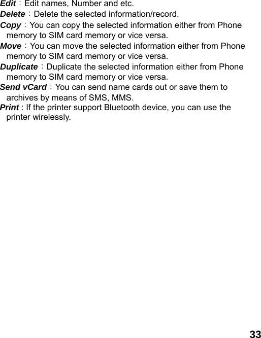  33   Edit：Edit names, Number and etc.   Delete：Delete the selected information/record.   Copy：You can copy the selected information either from Phone memory to SIM card memory or vice versa.   Move：You can move the selected information either from Phone memory to SIM card memory or vice versa.     Duplicate：Duplicate the selected information either from Phone memory to SIM card memory or vice versa.     Send vCard：You can send name cards out or save them to archives by means of SMS, MMS.   Print : If the printer support Bluetooth device, you can use the printer wirelessly.    