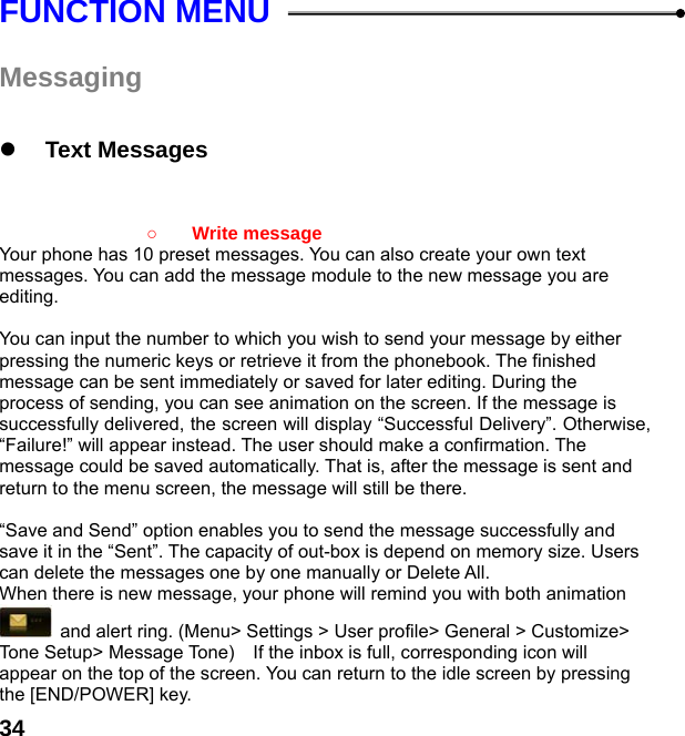  34FUNCTION MENU  Messaging   z Text Messages     ○ Write message   Your phone has 10 preset messages. You can also create your own text messages. You can add the message module to the new message you are editing.  You can input the number to which you wish to send your message by either pressing the numeric keys or retrieve it from the phonebook. The finished message can be sent immediately or saved for later editing. During the process of sending, you can see animation on the screen. If the message is successfully delivered, the screen will display “Successful Delivery”. Otherwise, “Failure!” will appear instead. The user should make a confirmation. The message could be saved automatically. That is, after the message is sent and return to the menu screen, the message will still be there.  “Save and Send” option enables you to send the message successfully and save it in the “Sent”. The capacity of out-box is depend on memory size. Users can delete the messages one by one manually or Delete All. When there is new message, your phone will remind you with both animation   and alert ring. (Menu&gt; Settings &gt; User profile&gt; General &gt; Customize&gt; Tone Setup&gt; Message Tone)    If the inbox is full, corresponding icon will appear on the top of the screen. You can return to the idle screen by pressing the [END/POWER] key. 