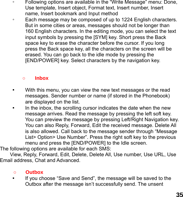  35  ◦  Following options are available in the “Write Message” menu: Done, Use template, Insert object, Format text, Insert number, Insert name, Insert bookmark and Input method ◦  Each message may be composed of up to 1224 English characters. But in some cities or areas, messages should not be longer than 160 English characters. In the editing mode, you can select the text input symbols by pressing the [SYM] key. Short press the Back space key to erase the character before the cursor. If you long press the Back space key, all the characters on the screen will be erased. You can go back to the idle mode by pressing the [END/POWER] key. Select characters by the navigation key.   ○ Inbox  ▪  With this menu, you can view the new text messages or the read messages. Sender number or name (if stored in the Phonebook) are displayed on the list. ▪  In the inbox, the scrolling cursor indicates the date when the new message arrives. Read the message by pressing the left soft key. You can preview the message by pressing Left/Right Navigation key. You can also Reply, Forward, Edit the received message. Delete All is also allowed. Call back to the message sender through “Message List&gt; Option&gt; Use Number”. Press the right soft key to the previous menu and press the [END/POWER] to the Idle screen. The following options are available for each SMS: View, Reply, Forward, Edit, Delete, Delete All, Use number, Use URL, Use Email address, Chat and Advanced.   ○   Outbox  ▪  If you choose “Save and Send”, the message will be saved to the Outbox after the message isn’t successfully send. The unsent 