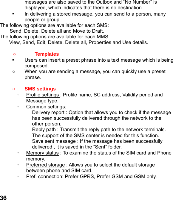  36messages are also saved to the Outbox and “No Number” is displayed, which indicates that there is no destination.   ▪  In delivering a stored message, you can send to a person, many people or group. The following options are available for each SMS: Send, Delete, Delete all and Move to Draft. The following options are available for each MMS: View, Send, Edit, Delete, Delete all, Properties and Use details.  ○       Templates  ▪  Users can insert a preset phrase into a text message which is being composed. ○  When you are sending a message, you can quickly use a preset phrase.   ○ SMS settings ◦  Profile settings : Profile name, SC address, Validity period and Message type. ◦  Common settings: Delivery report : Option that allows you to check if the message has been successfully delivered through the network to the other person. Reply path : Transmit the reply path to the network terminals. The support of the SMS center is needed for this function. Save sent message : If the message has been successfully delivered , it is saved in the “Sent” folder. ◦  Memory status : To examine the status of the SIM card and Phone memory.  ◦  Preferred storage : Allows you to select the default storage between phone and SIM card. ◦  Pref. connection: Prefer GPRS, Prefer GSM and GSM only.   