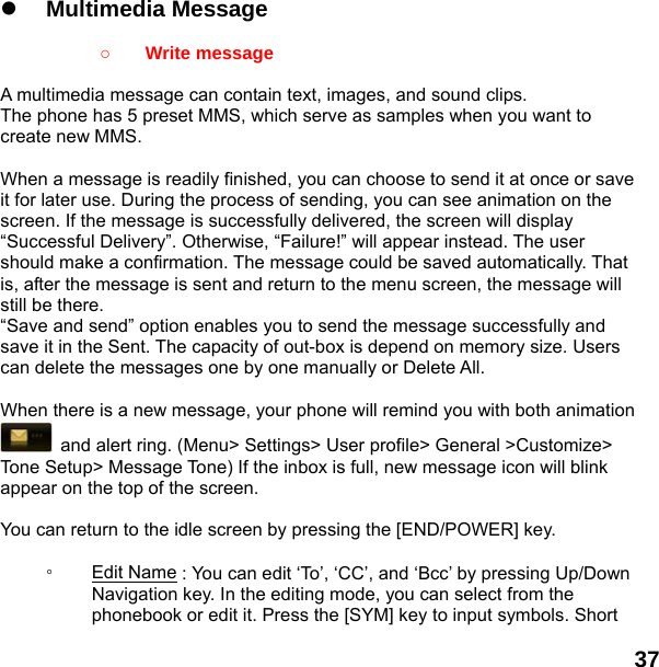  37    z Multimedia Message    ○ Write message  A multimedia message can contain text, images, and sound clips. The phone has 5 preset MMS, which serve as samples when you want to create new MMS.  When a message is readily finished, you can choose to send it at once or save it for later use. During the process of sending, you can see animation on the screen. If the message is successfully delivered, the screen will display “Successful Delivery”. Otherwise, “Failure!” will appear instead. The user should make a confirmation. The message could be saved automatically. That is, after the message is sent and return to the menu screen, the message will still be there. “Save and send” option enables you to send the message successfully and save it in the Sent. The capacity of out-box is depend on memory size. Users can delete the messages one by one manually or Delete All.    When there is a new message, your phone will remind you with both animation   and alert ring. (Menu&gt; Settings&gt; User profile&gt; General &gt;Customize&gt; Tone Setup&gt; Message Tone) If the inbox is full, new message icon will blink appear on the top of the screen.  You can return to the idle screen by pressing the [END/POWER] key.  ◦  Edit Name : You can edit ‘To’, ‘CC’, and ‘Bcc’ by pressing Up/Down Navigation key. In the editing mode, you can select from the phonebook or edit it. Press the [SYM] key to input symbols. Short 