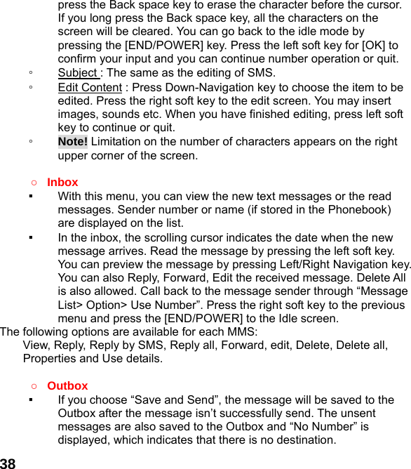  38press the Back space key to erase the character before the cursor. If you long press the Back space key, all the characters on the screen will be cleared. You can go back to the idle mode by pressing the [END/POWER] key. Press the left soft key for [OK] to confirm your input and you can continue number operation or quit. ◦  Subject : The same as the editing of SMS. ◦  Edit Content : Press Down-Navigation key to choose the item to be edited. Press the right soft key to the edit screen. You may insert images, sounds etc. When you have finished editing, press left soft key to continue or quit.     ◦  Note! Limitation on the number of characters appears on the right upper corner of the screen.  ○ Inbox ▪  With this menu, you can view the new text messages or the read messages. Sender number or name (if stored in the Phonebook) are displayed on the list. ▪  In the inbox, the scrolling cursor indicates the date when the new message arrives. Read the message by pressing the left soft key. You can preview the message by pressing Left/Right Navigation key. You can also Reply, Forward, Edit the received message. Delete All is also allowed. Call back to the message sender through “Message List&gt; Option&gt; Use Number”. Press the right soft key to the previous menu and press the [END/POWER] to the Idle screen. The following options are available for each MMS:         View, Reply, Reply by SMS, Reply all, Forward, edit, Delete, Delete all, Properties and Use details.  ○ Outbox  ▪  If you choose “Save and Send”, the message will be saved to the Outbox after the message isn’t successfully send. The unsent messages are also saved to the Outbox and “No Number” is displayed, which indicates that there is no destination.   