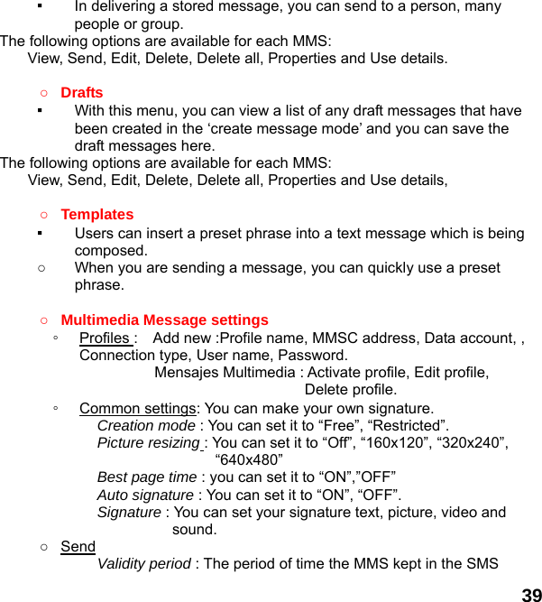  39 ▪  In delivering a stored message, you can send to a person, many people or group. The following options are available for each MMS: View, Send, Edit, Delete, Delete all, Properties and Use details.  ○ Drafts  ▪  With this menu, you can view a list of any draft messages that have been created in the ‘create message mode’ and you can save the draft messages here. The following options are available for each MMS: View, Send, Edit, Delete, Delete all, Properties and Use details,  ○ Templates  ▪  Users can insert a preset phrase into a text message which is being composed. ○  When you are sending a message, you can quickly use a preset phrase.   ○ Multimedia Message settings   ◦  Profiles :    Add new :Profile name, MMSC address, Data account, ,               Connection type, User name, Password.           Mensajes Multimedia : Activate profile, Edit profile, Delete profile. ◦  Common settings: You can make your own signature. Creation mode : You can set it to “Free”, “Restricted”. Picture resizing : You can set it to “Off”, “160x120”, “320x240”, “640x480” Best page time : you can set it to “ON”,”OFF” Auto signature : You can set it to “ON”, “OFF”. Signature : You can set your signature text, picture, video and sound. ○ Send Validity period : The period of time the MMS kept in the SMS 