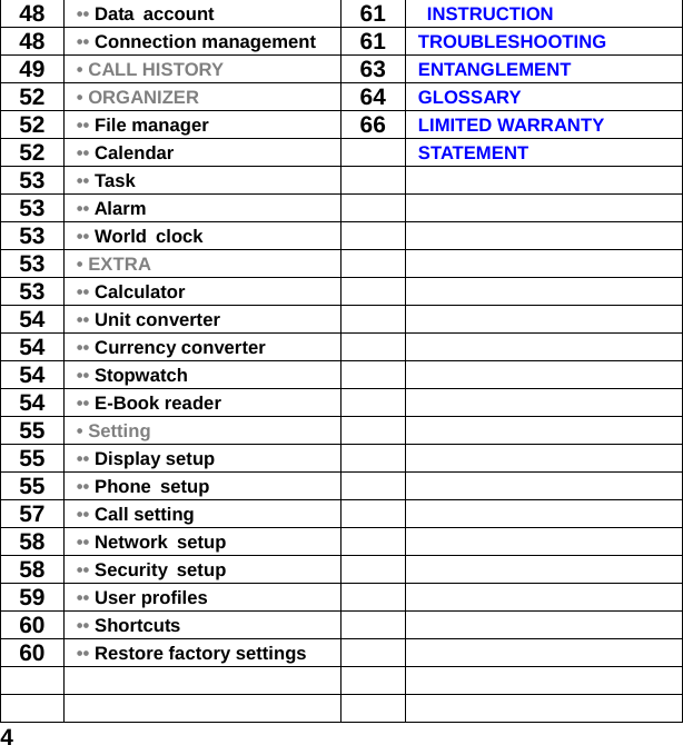  448 •• Data account  61 INSTRUCTION 48 •• Connection management  61 TROUBLESHOOTING 49 • CALL HISTORY 63 ENTANGLEMENT 52 • ORGANIZER 64 GLOSSARY 52 •• File manager  66 LIMITED WARRANTY   52 •• Calendar   STATEMENT 53 •• Task    53 •• Alarm    53 •• World clock   53 • EXTRA   53 •• Calculator    54 •• Unit converter    54 •• Currency converter    54 •• Stopwatch   54 •• E-Book reader   55 • Setting   55 •• Display setup    55 •• Phone setup    57 •• Call setting    58 •• Network setup    58 •• Security setup    59 •• User profiles    60 •• Shortcuts   60 •• Restore factory settings           