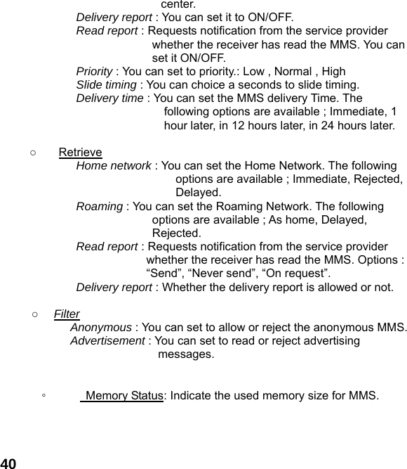  40center. Delivery report : You can set it to ON/OFF. Read report : Requests notification from the service provider whether the receiver has read the MMS. You can set it ON/OFF. Priority : You can set to priority.: Low , Normal , High Slide timing : You can choice a seconds to slide timing.   Delivery time : You can set the MMS delivery Time. The following options are available ; Immediate, 1 hour later, in 12 hours later, in 24 hours later.  ○ Retrieve Home network : You can set the Home Network. The following options are available ; Immediate, Rejected, Delayed. Roaming : You can set the Roaming Network. The following options are available ; As home, Delayed, Rejected. Read report : Requests notification from the service provider whether the receiver has read the MMS. Options : “Send”, “Never send”, “On request”. Delivery report : Whether the delivery report is allowed or not.  ○  Filter Anonymous : You can set to allow or reject the anonymous MMS. Advertisement : You can set to read or reject advertising messages.   ◦      Memory Status: Indicate the used memory size for MMS.    