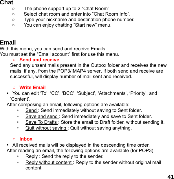  41   Chat   ○  The phone support up to 2 “Chat Room”. ○  Select chat room and enter into “Chat Room Info”. ○  Type your nickname and destination phone number. ○  You can enjoy chatting “Start new” menu.   Email With this menu, you can send and receive Emails. You must set the “Email account” first for use this menu. ○ Send and receive   Send any unsent mails present in the Outbox folder and receives the new mails, if any, from the POP3/IMAP4 server. If both send and receive are successful, will display number of mail sent and received.    ○ Write Email ▪   You can edit ‘To’, ‘CC’, ‘BCC’, ‘Subject’, ‘Attachments’, ‘Priority’, and ‘Content’. After composing an email, following options are available: ◦  Send : Send immediately without saving to Sent folder. ◦  Save and send : Send immediately and save to Sent folder. ◦  Save To Drafts : Store the email to Draft folder, without sending it. ◦  Quit without saving : Quit without saving anything.  ○ Inbox ▪   All received mails will be displayed in the descending time order.     After reading an email, the following options are available (for POP3): ◦  Reply : Send the reply to the sender. ◦  Reply without content : Reply to the sender without original mail content. 