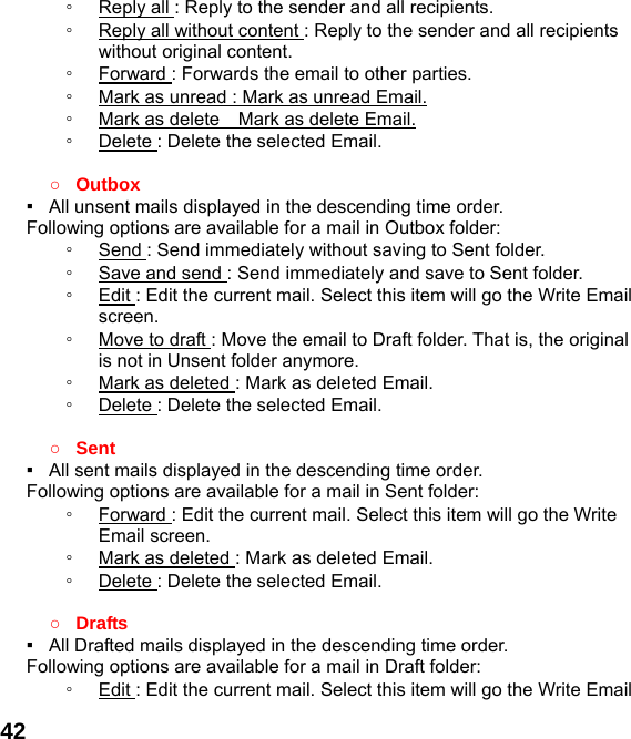  42◦  Reply all : Reply to the sender and all recipients. ◦  Reply all without content : Reply to the sender and all recipients without original content. ◦  Forward : Forwards the email to other parties. ◦  Mark as unread : Mark as unread Email. ◦  Mark as delete    Mark as delete Email. ◦  Delete : Delete the selected Email.  ○ Outbox ▪   All unsent mails displayed in the descending time order.     Following options are available for a mail in Outbox folder: ◦  Send : Send immediately without saving to Sent folder. ◦  Save and send : Send immediately and save to Sent folder. ◦  Edit : Edit the current mail. Select this item will go the Write Email screen. ◦  Move to draft : Move the email to Draft folder. That is, the original is not in Unsent folder anymore. ◦  Mark as deleted : Mark as deleted Email. ◦  Delete : Delete the selected Email.  ○ Sent ▪   All sent mails displayed in the descending time order.     Following options are available for a mail in Sent folder: ◦  Forward : Edit the current mail. Select this item will go the Write Email screen. ◦  Mark as deleted : Mark as deleted Email. ◦  Delete : Delete the selected Email.  ○ Drafts ▪   All Drafted mails displayed in the descending time order.     Following options are available for a mail in Draft folder:   ◦  Edit : Edit the current mail. Select this item will go the Write Email 