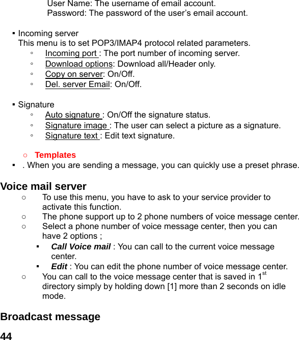  44User Name: The username of email account. Password: The password of the user’s email account.  ▪ Incoming server This menu is to set POP3/IMAP4 protocol related parameters. ◦  Incoming port : The port number of incoming server. ◦  Download options: Download all/Header only. ◦  Copy on server: On/Off. ◦  Del. server Email: On/Off.  ▪ Signature ◦  Auto signature : On/Off the signature status. ◦  Signature image : The user can select a picture as a signature. ◦  Signature text : Edit text signature.  ○ Templates ▪   . When you are sending a message, you can quickly use a preset phrase.  Voice mail server   ○  To use this menu, you have to ask to your service provider to activate this function. ○  The phone support up to 2 phone numbers of voice message center. ○  Select a phone number of voice message center, then you can have 2 options ; ▪  Call Voice mail : You can call to the current voice message center. ▪  Edit : You can edit the phone number of voice message center. ○  You can call to the voice message center that is saved in 1st directory simply by holding down [1] more than 2 seconds on idle mode.  Broadcast message   
