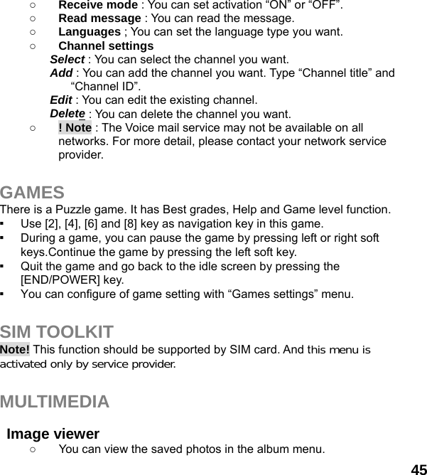  45 ○ Receive mode : You can set activation “ON” or “OFF”. ○ Read message : You can read the message. ○ Languages ; You can set the language type you want. ○ Channel settings Select : You can select the channel you want. Add : You can add the channel you want. Type “Channel title” and “Channel ID”. Edit : You can edit the existing channel. Delete : You can delete the channel you want. ○ ! Note : The Voice mail service may not be available on all networks. For more detail, please contact your network service provider.  GAMES There is a Puzzle game. It has Best grades, Help and Game level function. ▪  Use [2], [4], [6] and [8] key as navigation key in this game. ▪  During a game, you can pause the game by pressing left or right soft keys.Continue the game by pressing the left soft key. ▪  Quit the game and go back to the idle screen by pressing the [END/POWER] key. ▪  You can configure of game setting with “Games settings” menu.  SIM TOOLKIT Note! This function should be supported by SIM card. And this menu is activated only by service provider.  MULTIMEDIA   Image viewer   ○  You can view the saved photos in the album menu.   