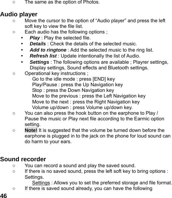  46○  The same as the option of Photos.  Audio player   ○  Move the cursor to the option of “Audio player” and press the left soft key to view the file list.   ○  Each audio has the following options ; ▪  Play : Play the selected file. ▪  Details : Check the details of the selected music. ▪  Add to ringtone : Add the selected music to the ring list. ▪  Refresh list : Update intentionally the list of Audio. ▪  Settings : The following options are available ; Playrer settings, Display settings, Sound effects and Bluetooth settings. ○  Operational key instructions ;              Go to the idle mode : press [END] key              Play/Pause : press the Up Navigation key              Stop : press the Down Navigation key              Move to the previous : press the Left Navigation key              Move to the next : press the Right Navigation key Volume up/down : press Volume up/down key. ○  You can also press the hook button on the earphone to Play / Pause the music or Play next file according to the Earmic option setting. ○ Note! It is suggested that the volume be turned down before the earphone is plugged in to the jack on the phone for loud sound can do harm to your ears.   Sound recorder   ○  You can record a sound and play the saved sound. ○  If there is no saved sound, press the left soft key to bring options : Settings. Settings : Allows you to set the preferred storage and file format. ○  If there is saved sound already, you can have the following 