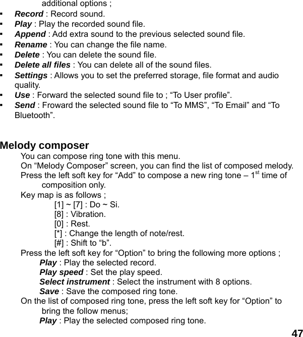  47 additional options ; ▪  Record : Record sound. ▪  Play : Play the recorded sound file. ▪  Append : Add extra sound to the previous selected sound file. ▪  Rename : You can change the file name. ▪  Delete : You can delete the sound file. ▪  Delete all files : You can delete all of the sound files. ▪  Settings : Allows you to set the preferred storage, file format and audio quality. ▪  Use : Forward the selected sound file to ; “To User profile”. ▪  Send : Froward the selected sound file to “To MMS”, “To Email” and “To Bluetooth”.   Melody composer   You can compose ring tone with this menu. On “Melody Composer” screen, you can find the list of composed melody. Press the left soft key for “Add” to compose a new ring tone – 1st time of composition only. Key map is as follows ; [1] ~ [7] : Do ~ Si. [8] : Vibration. [0] : Rest. [*] : Change the length of note/rest. [#] : Shift to “b”. Press the left soft key for “Option” to bring the following more options ;  Play : Play the selected record.  Play speed : Set the play speed.  Select instrument : Select the instrument with 8 options.  Save : Save the composed ring tone. On the list of composed ring tone, press the left soft key for “Option” to bring the follow menus; Play : Play the selected composed ring tone. 