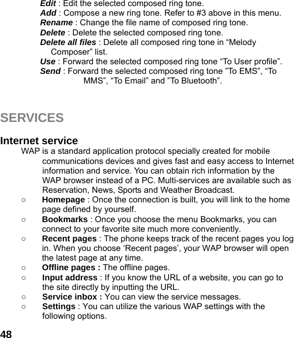  48Edit : Edit the selected composed ring tone. Add : Compose a new ring tone. Refer to #3 above in this menu. Rename : Change the file name of composed ring tone. Delete : Delete the selected composed ring tone. Delete all files : Delete all composed ring tone in “Melody Composer” list. Use : Forward the selected composed ring tone “To User profile”. Send : Forward the selected composed ring tone ”To EMS”, “To MMS”, “To Email” and ”To Bluetooth”.   SERVICES  Internet service WAP is a standard application protocol specially created for mobile communications devices and gives fast and easy access to Internet information and service. You can obtain rich information by the WAP browser instead of a PC. Multi-services are available such as Reservation, News, Sports and Weather Broadcast.   ○ Homepage : Once the connection is built, you will link to the home page defined by yourself. ○ Bookmarks : Once you choose the menu Bookmarks, you can connect to your favorite site much more conveniently. ○ Recent pages : The phone keeps track of the recent pages you log in. When you choose ‘Recent pages’, your WAP browser will open the latest page at any time. ○ Offline pages : The offline pages. ○ Input address : If you know the URL of a website, you can go to the site directly by inputting the URL. ○ Service inbox : You can view the service messages. ○ Settings : You can utilize the various WAP settings with the following options.   