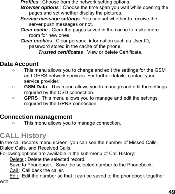  49 Profiles : Choose from the network setting options. Browser options : Choose the time span you wait while opening the pages and set whether display the pictures. Service message settings: You can set whether to receive the server push messages or not. Clear cache : Clear the pages saved in the cache to make more room for new ones. Clear cookies : Clear personal information such as User ID, password stored in the cache of the phone. Trusted certificates : View or delete Certificate.  Data Account   ○  This menu allows you to change and edit the settings for the GSM and GPRS network services. For further details, contact your service provider. ○ GSM Data : This menu allows you to manage and edit the settings required by the CSD connection. ○ GPRS : This menu allows you to manage and edit the settings required by the GPRS connection.  Connection management ○  This menu allows you to manage connection.  CALL History In the call records menu screen, you can see the number of Missed Calls, Dialed Calls, and Received Calls. Following options are available in the sub-menu of Call History:   Delete : Delete the selected record. Save to Phonebook : Save the selected number to the Phonebook. Call : Call back the caller. Edit : Edit the number so that it can be saved to the phonebook together with  