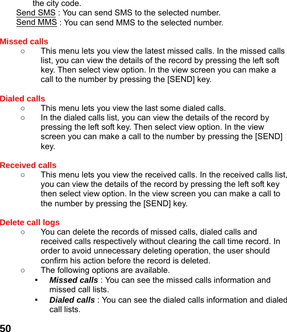  50the city code. Send SMS : You can send SMS to the selected number. Send MMS : You can send MMS to the selected number.  Missed calls   ○  This menu lets you view the latest missed calls. In the missed calls list, you can view the details of the record by pressing the left soft key. Then select view option. In the view screen you can make a call to the number by pressing the [SEND] key.  Dialed calls   ○  This menu lets you view the last some dialed calls.   ○  In the dialed calls list, you can view the details of the record by pressing the left soft key. Then select view option. In the view screen you can make a call to the number by pressing the [SEND] key.  Received calls   ○  This menu lets you view the received calls. In the received calls list, you can view the details of the record by pressing the left soft key then select view option. In the view screen you can make a call to the number by pressing the [SEND] key.  Delete call logs   ○  You can delete the records of missed calls, dialed calls and received calls respectively without clearing the call time record. In order to avoid unnecessary deleting operation, the user should confirm his action before the record is deleted. ○  The following options are available. ▪  Missed calls : You can see the missed calls information and missed call lists. ▪  Dialed calls : You can see the dialed calls information and dialed call lists.   