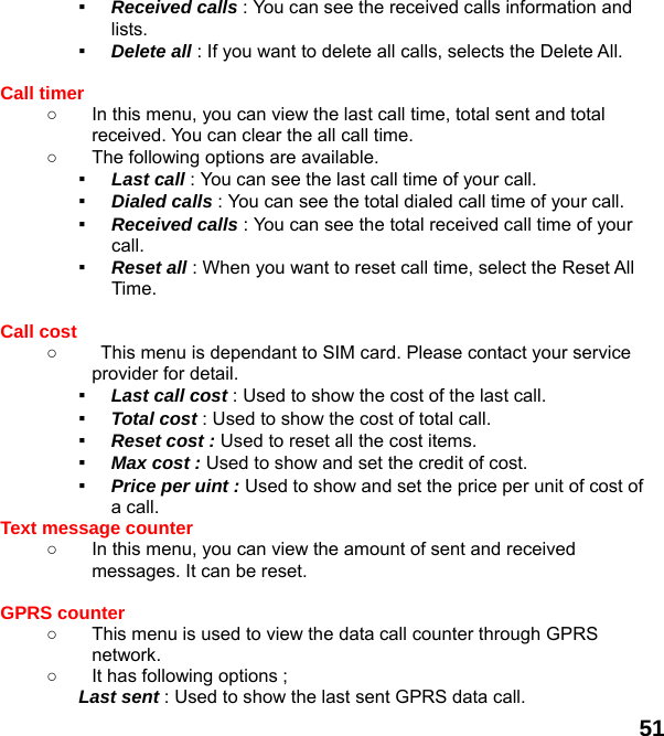  51 ▪  Received calls : You can see the received calls information and lists. ▪  Delete all : If you want to delete all calls, selects the Delete All.  Call timer   ○  In this menu, you can view the last call time, total sent and total received. You can clear the all call time. ○  The following options are available. ▪  Last call : You can see the last call time of your call. ▪  Dialed calls : You can see the total dialed call time of your call. ▪  Received calls : You can see the total received call time of your call. ▪  Reset all : When you want to reset call time, select the Reset All Time.  Call cost ○  This menu is dependant to SIM card. Please contact your service provider for detail. ▪  Last call cost : Used to show the cost of the last call. ▪  Total cost : Used to show the cost of total call. ▪  Reset cost : Used to reset all the cost items. ▪  Max cost : Used to show and set the credit of cost. ▪  Price per uint : Used to show and set the price per unit of cost of a call. Text message counter   ○  In this menu, you can view the amount of sent and received messages. It can be reset.  GPRS counter   ○  This menu is used to view the data call counter through GPRS network. ○  It has following options ; Last sent : Used to show the last sent GPRS data call. 