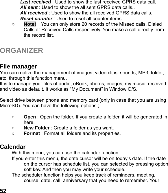  52Last received : Used to show the last received GPRS data call. All sent : Used to show the all sent GPRS data calls.. All received : Used to show the all received GPRS data calls. Reset counter : Used to reset all counter items. ○ Note!    You can only store 20 records of the Missed calls, Dialed Calls or Received Calls respectively. You make a call directly from the record list.  ORGANIZER   File manager You can realize the management of images, video clips, sounds, MP3, folder, etc. through this function menu. It is to manage your files of audio, eBook, photos, images, my music, received and video as default. It works as “My Document” in Window O/S.  Select drive between phone and memory card (only in case that you are using MicroSD). You can have the following options ;  ○ Open : Open the folder. If you create a folder, it will be generated in here. ○ New Folder : Create a folder as you want. ○ Format : Format all folders and its properties.  Calendar  With this menu, you can use the calendar function.   If you enter this menu, the date cursor will be on today’s date. If the date on the cursor has schedule list, you can selected by pressing option soft key. And then you may write your schedule. The scheduler function helps you keep track of reminders, meeting, course, date, call, anniversary that you need to remember. Your 