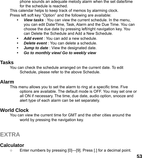  53 phone sounds an adequate melody alarm when the set date/time for the schedule is reached. This calendar helps to keep track of memos by alarming clock.   Press left soft key “Option” and the following are available: ▪  View tasks : You can view the current schedule. In the menu, you can edit Date/Time, Task, Alarm and the Due Time. You can choose the due date by pressing left/right navigation key. You can Delete the Schedule and Add a New Schedule. ▪  Add event : You can add a new schedule. ▪  Delete event : You can delete a schedule. ▪  Jump to date : View the designated date. ▪  Go to monthly view/ Go to weekly view  Tasks You can check the schedule arranged on the current date. To edit Schedule, please refer to the above Schedule.    Alarm  This menu allows you to set the alarm to ring at a specific time. Five options are available. The default mode is OFF. You may set one or all ON if necessary. The time, due date, audio option, snooze and alert type of each alarm can be set separately.  World Clock   You can view the current time for GMT and the other cities around the world by pressing the navigation key.   EXTRA  Calculator  ○  Enter numbers by pressing [0]—[9]. Press [.] for a decimal point. 