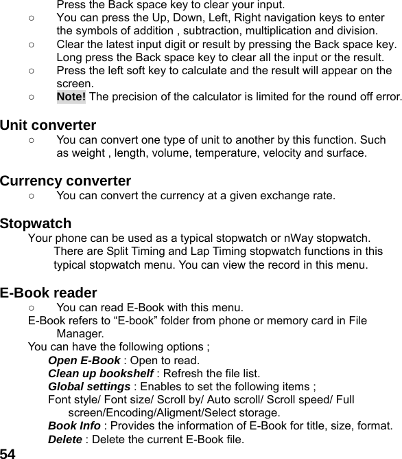  54Press the Back space key to clear your input. ○  You can press the Up, Down, Left, Right navigation keys to enter the symbols of addition , subtraction, multiplication and division. ○  Clear the latest input digit or result by pressing the Back space key. Long press the Back space key to clear all the input or the result. ○  Press the left soft key to calculate and the result will appear on the screen. ○ Note! The precision of the calculator is limited for the round off error.  Unit converter   ○  You can convert one type of unit to another by this function. Such as weight , length, volume, temperature, velocity and surface.  Currency converter   ○  You can convert the currency at a given exchange rate.  Stopwatch  Your phone can be used as a typical stopwatch or nWay stopwatch. There are Split Timing and Lap Timing stopwatch functions in this typical stopwatch menu. You can view the record in this menu.  E-Book reader   ○  You can read E-Book with this menu. E-Book refers to “E-book” folder from phone or memory card in File Manager. You can have the following options ; Open E-Book : Open to read. Clean up bookshelf : Refresh the file list. Global settings : Enables to set the following items ; Font style/ Font size/ Scroll by/ Auto scroll/ Scroll speed/ Full screen/Encoding/Aligment/Select storage. Book Info : Provides the information of E-Book for title, size, format. Delete : Delete the current E-Book file. 