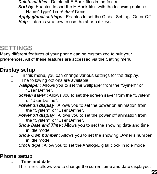  55 Delete all files : Delete all E-Book files in the folder. Sort by: Enables to sort the E-Book files with the following options ; Name/ Type/ Time/ Size/ None. Apply global settings : Enables to set the Global Settings On or Off. Help : Informs you how to use the shortcut keys.    SETTINGS Many different features of your phone can be customized to suit your preferences. All of these features are accessed via the Setting menu.    Display setup   ○  In this menu, you can change various settings for the display. ○  The following options are available ; Wallpaper : Allows you to set the wallpaper from the “System” or “User Define”. Screen saver : Allows you to set the screen saver from the “System” of “User Define”. Power on display : Allows you to set the power on animation from the “System” or “User Define”. Power off display : Allows you to set the power off animation from the “System” or “User Define”. Show Date and Time : Allows you to set the showing date and time in idle mode. Show Own number : Allows you to set the showing Owner’s number in idle mode. Clock type : Allow you to set the Analog/Digital clock in idle mode.    Phone setup   ○ Time and date This menu allows you to change the current time and date displayed. 