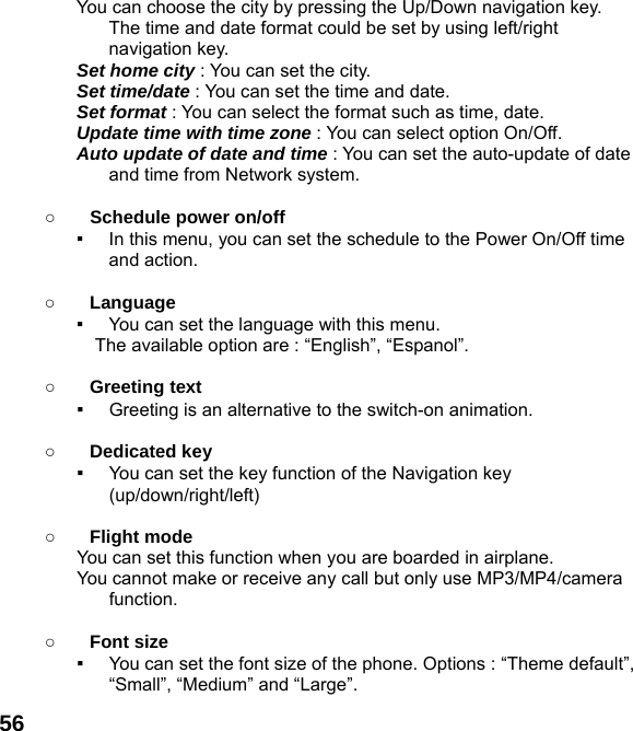  56You can choose the city by pressing the Up/Down navigation key. The time and date format could be set by using left/right navigation key. Set home city : You can set the city. Set time/date : You can set the time and date. Set format : You can select the format such as time, date. Update time with time zone : You can select option On/Off. Auto update of date and time : You can set the auto-update of date and time from Network system.  ○ Schedule power on/off ▪  In this menu, you can set the schedule to the Power On/Off time and action.  ○ Language ▪  You can set the language with this menu.     The available option are : “English”, “Espanol”.  ○ Greeting text ▪  Greeting is an alternative to the switch-on animation.  ○ Dedicated key ▪  You can set the key function of the Navigation key (up/down/right/left)   ○ Flight mode You can set this function when you are boarded in airplane. You cannot make or receive any call but only use MP3/MP4/camera function.  ○ Font size ▪  You can set the font size of the phone. Options : “Theme default”, “Small”, “Medium” and “Large”. 