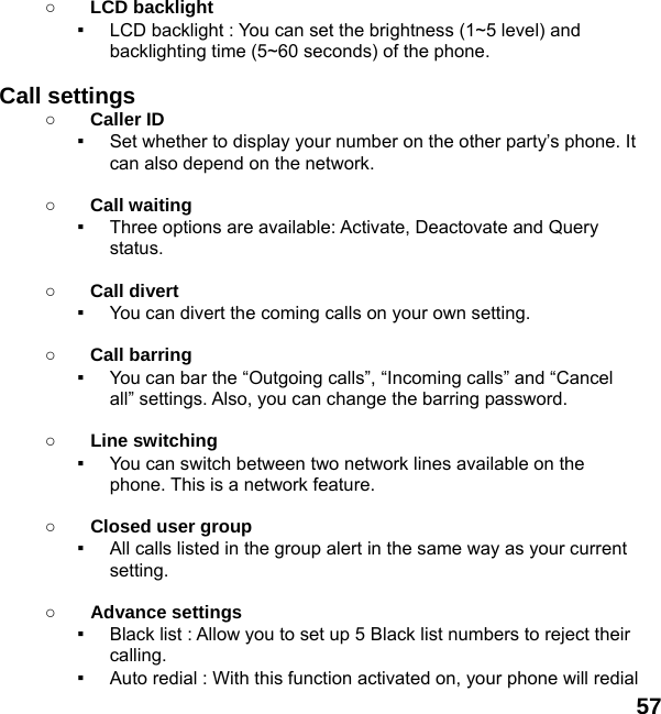  57  ○ LCD backlight ▪  LCD backlight : You can set the brightness (1~5 level) and backlighting time (5~60 seconds) of the phone.  Call settings ○ Caller ID ▪  Set whether to display your number on the other party’s phone. It can also depend on the network.  ○ Call waiting ▪  Three options are available: Activate, Deactovate and Query status.  ○ Call divert ▪  You can divert the coming calls on your own setting.  ○ Call barring ▪  You can bar the “Outgoing calls”, “Incoming calls” and “Cancel all” settings. Also, you can change the barring password.  ○ Line switching ▪  You can switch between two network lines available on the phone. This is a network feature.    ○ Closed user group ▪  All calls listed in the group alert in the same way as your current setting.  ○ Advance settings ▪  Black list : Allow you to set up 5 Black list numbers to reject their calling. ▪  Auto redial : With this function activated on, your phone will redial 