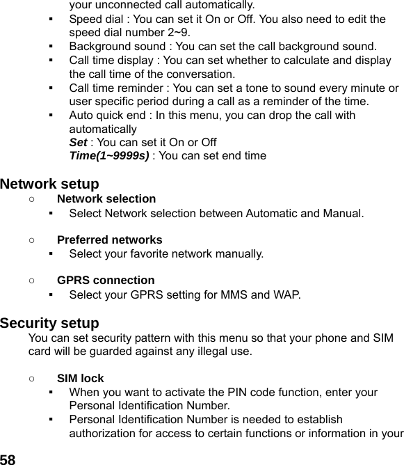  58your unconnected call automatically. ▪  Speed dial : You can set it On or Off. You also need to edit the speed dial number 2~9. ▪  Background sound : You can set the call background sound. ▪  Call time display : You can set whether to calculate and display the call time of the conversation. ▪  Call time reminder : You can set a tone to sound every minute or user specific period during a call as a reminder of the time. ▪  Auto quick end : In this menu, you can drop the call with automatically  Set : You can set it On or Off  Time(1~9999s) : You can set end time  Network setup   ○ Network selection ▪  Select Network selection between Automatic and Manual.  ○ Preferred networks ▪  Select your favorite network manually.  ○ GPRS connection ▪  Select your GPRS setting for MMS and WAP.  Security setup You can set security pattern with this menu so that your phone and SIM card will be guarded against any illegal use.  ○ SIM lock ▪  When you want to activate the PIN code function, enter your Personal Identification Number. ▪  Personal Identification Number is needed to establish authorization for access to certain functions or information in your 