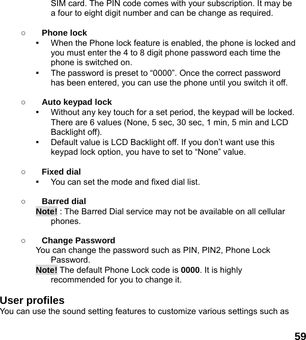  59 SIM card. The PIN code comes with your subscription. It may be a four to eight digit number and can be change as required.      ○ Phone lock ▪  When the Phone lock feature is enabled, the phone is locked and you must enter the 4 to 8 digit phone password each time the phone is switched on. ▪  The password is preset to “0000”. Once the correct password has been entered, you can use the phone until you switch it off.  ○ Auto keypad lock ▪  Without any key touch for a set period, the keypad will be locked. There are 6 values (None, 5 sec, 30 sec, 1 min, 5 min and LCD Backlight off). ▪  Default value is LCD Backlight off. If you don’t want use this keypad lock option, you have to set to “None” value.  ○ Fixed dial ▪  You can set the mode and fixed dial list.  ○ Barred dial Note! : The Barred Dial service may not be available on all cellular phones.  ○ Change Password You can change the password such as PIN, PIN2, Phone Lock Password. Note! The default Phone Lock code is 0000. It is highly recommended for you to change it.  User profiles   You can use the sound setting features to customize various settings such as 