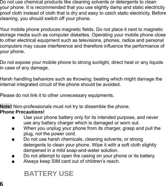  6 Do not use chemical products like cleaning solvents or detergents to clean your phone. It is recommended that you use slightly damp and static electricity proof cloth instead of cloth that is dry and easy to catch static electricity. Before cleaning, you should switch off your phone.  Your mobile phone produces magnetic fields. Do not place it next to magnetic storage media such as computer diskettes. Operating your mobile phone close to other electrical equipment such as televisions, phones, radios and personal computers may cause interference and therefore influence the performance of your phone.  Do not expose your mobile phone to strong sunlight, direct heat or any liquids in case of any damage.    Harsh handling behaviors such as throwing; beating which might damage the internal integrated circuit of the phone should be avoided.  Please do not link it to other unnecessary equipments.    Note! Non-professionals must not try to dissemble the phone.   Phone Precautions! ■  Use your phone battery only for its intended purpose, and never use any battery charger which is damaged or worn out. ■  When you unplug your phone from its charger, grasp and pull the plug, not the power cord. ■  Do not use harsh chemicals, cleaning solvents, or strong detergents to clean your phone. Wipe it with a soft cloth slightly dampened in a mild soap-and-water solution. ■  Do not attempt to open the casing on your phone or its battery. ■  Always keep SIM card out of children’s reach.  BATTERY USE 