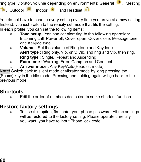  60ring type, vibrator, volume depending on environments: General  、Meeting 、Outdoor  、Indoor  、and Headset     You do not have to change every setting every time you arrive at a new setting. Instead, you just switch to the readily set mode that fits the setting.   In each profile, you can set the following items: ○ Tone setup : Yon can set alert ring to the following operation: Incoming call, Power off, Cover open, Cover close, Message tone and Keypad tone. ○ Volume : Set the volume of Ring tone and Key tone. ○ Alert type : Ring only, Vib. only, Vib. and ring and Vib. then ring. ○ Ring type : Single, Repeat and Ascending. ○ Extra tone : Warning, Error, Camp on and Connect. ○ Answer mode : Any Key/Auto(Headset mode). Note! Switch back to silent mode or vibrator mode by long pressing the [Space] key in the idle mode. Pressing and holding again will go back to the previous mode.  Shortcuts   ○  Edit the order of numbers dedicated to some shortcut function.  Restore factory settings   ○  To use this option, first enter your phone password. All the settings will be restored to the factory setting. Please operate carefully. If you want, you have to input Phone lock code.  