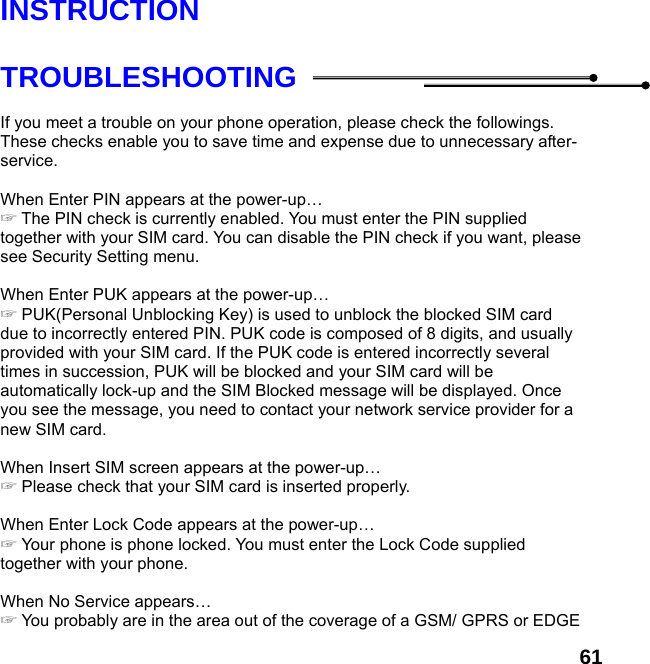  61 INSTRUCTION  TROUBLESHOOTING  If you meet a trouble on your phone operation, please check the followings. These checks enable you to save time and expense due to unnecessary after-service.  When Enter PIN appears at the power-up…  ☞The PIN check is currently enabled. You must enter the PIN supplied together with your SIM card. You can disable the PIN check if you want, please see Security Setting menu.  When Enter PUK appears at the power-up… ☞ PUK(Personal Unblocking Key) is used to unblock the blocked SIM card due to incorrectly entered PIN. PUK code is composed of 8 digits, and usually provided with your SIM card. If the PUK code is entered incorrectly several times in succession, PUK will be blocked and your SIM card will be automatically lock-up and the SIM Blocked message will be displayed. Once you see the message, you need to contact your network service provider for a new SIM card.  When Insert SIM screen appears at the power-up… ☞ Please check that your SIM card is inserted properly.  When Enter Lock Code appears at the power-up… ☞ Your phone is phone locked. You must enter the Lock Code supplied together with your phone.  When No Service appears… ☞ You probably are in the area out of the coverage of a GSM/ GPRS or EDGE 