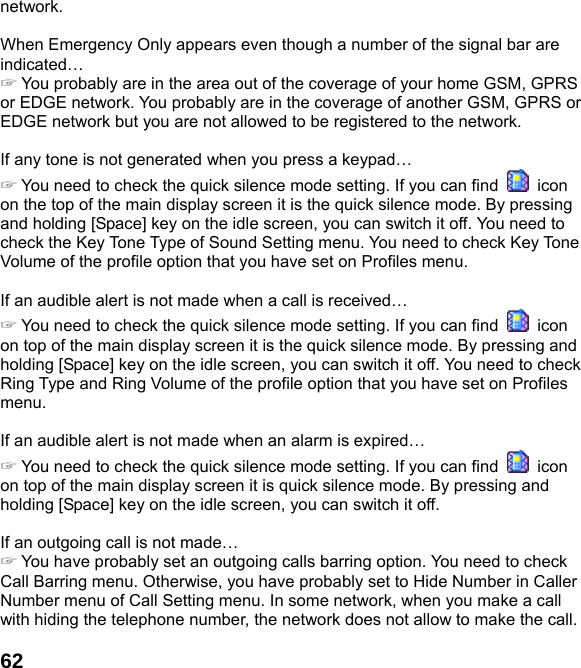  62network.  When Emergency Only appears even though a number of the signal bar are indicated… ☞ You probably are in the area out of the coverage of your home GSM, GPRS or EDGE network. You probably are in the coverage of another GSM, GPRS or EDGE network but you are not allowed to be registered to the network.  If any tone is not generated when you press a keypad… ☞ You need to check the quick silence mode setting. If you can find   icon on the top of the main display screen it is the quick silence mode. By pressing and holding [Space] key on the idle screen, you can switch it off. You need to check the Key Tone Type of Sound Setting menu. You need to check Key Tone Volume of the profile option that you have set on Profiles menu.  If an audible alert is not made when a call is received… ☞ You need to check the quick silence mode setting. If you can find   icon on top of the main display screen it is the quick silence mode. By pressing and holding [Space] key on the idle screen, you can switch it off. You need to check Ring Type and Ring Volume of the profile option that you have set on Profiles menu.  If an audible alert is not made when an alarm is expired… ☞ You need to check the quick silence mode setting. If you can find   icon on top of the main display screen it is quick silence mode. By pressing and holding [Space] key on the idle screen, you can switch it off.  If an outgoing call is not made… ☞ You have probably set an outgoing calls barring option. You need to check Call Barring menu. Otherwise, you have probably set to Hide Number in Caller Number menu of Call Setting menu. In some network, when you make a call with hiding the telephone number, the network does not allow to make the call.  