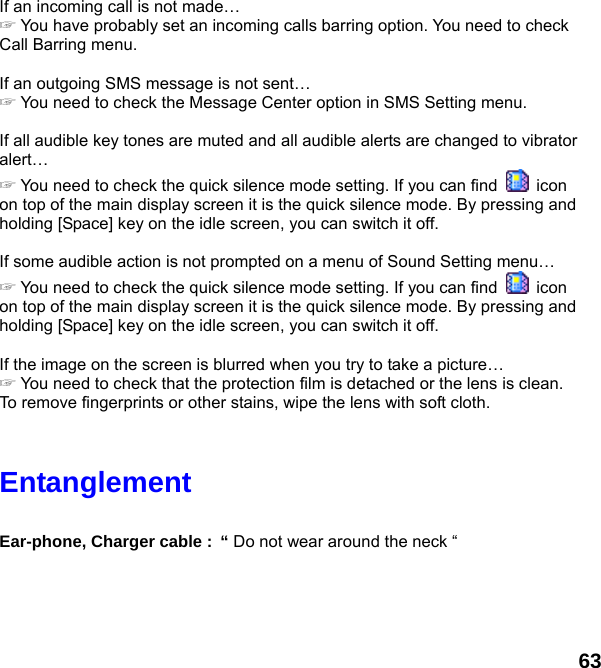  63 If an incoming call is not made… ☞ You have probably set an incoming calls barring option. You need to check Call Barring menu.  If an outgoing SMS message is not sent… ☞ You need to check the Message Center option in SMS Setting menu.  If all audible key tones are muted and all audible alerts are changed to vibrator alert… ☞ You need to check the quick silence mode setting. If you can find   icon on top of the main display screen it is the quick silence mode. By pressing and holding [Space] key on the idle screen, you can switch it off.  If some audible action is not prompted on a menu of Sound Setting menu… ☞ You need to check the quick silence mode setting. If you can find   icon on top of the main display screen it is the quick silence mode. By pressing and holding [Space] key on the idle screen, you can switch it off.  If the image on the screen is blurred when you try to take a picture… ☞ You need to check that the protection film is detached or the lens is clean. To remove fingerprints or other stains, wipe the lens with soft cloth.   Entanglement   Ear-phone, Charger cable : “ Do not wear around the neck “