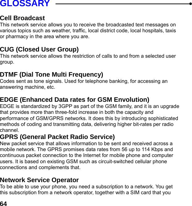  64GLOSSARY  Cell Broadcast This network service allows you to receive the broadcasted text messages on various topics such as weather, traffic, local district code, local hospitals, taxis or pharmacy in the area where you are.  CUG (Closed User Group) This network service allows the restriction of calls to and from a selected user group.  DTMF (Dial Tone Multi Frequency) Codes sent as tone signals. Used for telephone banking, for accessing an answering machine, etc.  EDGE (Enhanced Data rates for GSM Envolution) EDGE is standardized by 3GPP as part of the GSM family, and it is an upgrade that provides more than three-fold increase in both the capacity and performance of GSM/GPRS networks. It does this by introducing sophisticated methods of coding and transmitting data, delivering higher bit-rates per radio channel. GPRS (General Packet Radio Service)   New packet service that allows information to be sent and received across a mobile network. The GPRS promises data rates from 56 up to 114 Kbps and continuous packet connection to the Internet for mobile phone and computer users. It is based on existing GSM such as circuit-switched cellular phone connections and complements that.  Network Service Operator To be able to use your phone, you need a subscription to a network. You get this subscription from a network operator, together with a SIM card that you 