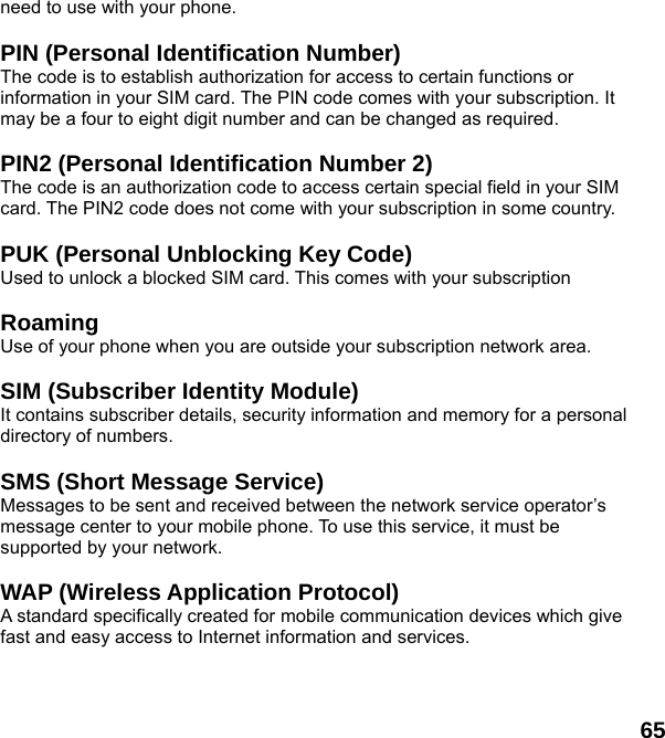  65 need to use with your phone.  PIN (Personal Identification Number) The code is to establish authorization for access to certain functions or information in your SIM card. The PIN code comes with your subscription. It may be a four to eight digit number and can be changed as required.  PIN2 (Personal Identification Number 2) The code is an authorization code to access certain special field in your SIM card. The PIN2 code does not come with your subscription in some country.  PUK (Personal Unblocking Key Code) Used to unlock a blocked SIM card. This comes with your subscription  Roaming Use of your phone when you are outside your subscription network area.  SIM (Subscriber Identity Module) It contains subscriber details, security information and memory for a personal directory of numbers.    SMS (Short Message Service) Messages to be sent and received between the network service operator’s message center to your mobile phone. To use this service, it must be supported by your network.  WAP (Wireless Application Protocol) A standard specifically created for mobile communication devices which give fast and easy access to Internet information and services.  