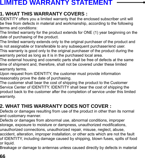  66LIMITED WARRANTY STATEMENT    1. WHAT THIS WARRANTY COVERS : IDENTITY offers you a limited warranty that the enclosed subscriber unit will be free from defects in material and workmanship, according to the following terms and conditions: The limited warranty for the product extends for ONE (1) year beginning on the date of purchasing of the product. The limited warranty extends only to the original purchaser of the product and is not assignable or transferable to any subsequent purchaser/end user. This warranty is good only to the original purchaser of the product during the warranty period as long as it is in the purchased local area. The external housing and cosmetic parts shall be free of defects at the same time of shipment and, therefore, shall not be covered under these limited warranty terms. Upon request from IDENTITY, the customer must provide information reasonably prove the date of purchasing. The customer shall bear the cost of shipping the product to the Customer Service Center of IDENTITY. IDENTITY shall bear the cost of shipping the product back to the customer after the completion of service under this limited warranty.  2. WHAT THIS WARRANTY DOES NOT COVER : Defects or damages resulting from use of the product in other than its normal and customary manner. Defects or damages from abnormal use, abnormal conditions, improper storage, exposure to moisture or dampness, unauthorized modifications, unauthorized connections, unauthorized repair, misuse, neglect, abuse, accident, alteration, improper installation, or other acts which are not the fault of IDENTITY, including damage caused by shipping, blown fuses, spills of food or liquid. Breakage or damage to antennas unless caused directly by defects in material 