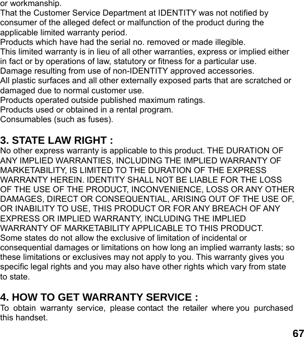  67 or workmanship. That the Customer Service Department at IDENTITY was not notified by consumer of the alleged defect or malfunction of the product during the applicable limited warranty period. Products which have had the serial no. removed or made illegible. This limited warranty is in lieu of all other warranties, express or implied either in fact or by operations of law, statutory or fitness for a particular use. Damage resulting from use of non-IDENTITY approved accessories. All plastic surfaces and all other externally exposed parts that are scratched or damaged due to normal customer use. Products operated outside published maximum ratings. Products used or obtained in a rental program. Consumables (such as fuses).  3. STATE LAW RIGHT : No other express warranty is applicable to this product. THE DURATION OF ANY IMPLIED WARRANTIES, INCLUDING THE IMPLIED WARRANTY OF MARKETABILITY, IS LIMITED TO THE DURATION OF THE EXPRESS WARRANTY HEREIN. IDENTITY SHALL NOT BE LIABLE FOR THE LOSS OF THE USE OF THE PRODUCT, INCONVENIENCE, LOSS OR ANY OTHER DAMAGES, DIRECT OR CONSEQUENTIAL, ARISING OUT OF THE USE OF, OR INABILITY TO USE, THIS PRODUCT OR FOR ANY BREACH OF ANY EXPRESS OR IMPLIED WARRANTY, INCLUDING THE IMPLIED WARRANTY OF MARKETABILITY APPLICABLE TO THIS PRODUCT. Some states do not allow the exclusive of limitation of incidental or consequential damages or limitations on how long an implied warranty lasts; so these limitations or exclusives may not apply to you. This warranty gives you specific legal rights and you may also have other rights which vary from state to state.  4. HOW TO GET WARRANTY SERVICE : To obtain warranty service, please contact the retailer where you purchased this handset. 