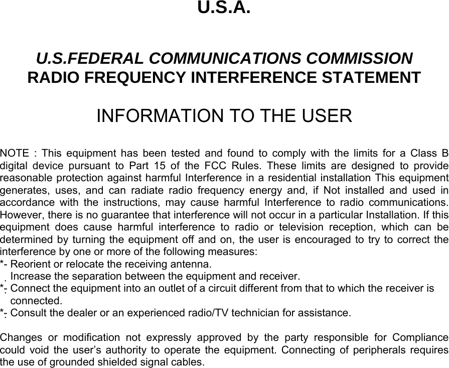 U.S.A.  U.S.FEDERAL COMMUNICATIONS COMMISSION RADIO FREQUENCY INTERFERENCE STATEMENT  INFORMATION TO THE USER  NOTE : This equipment has been tested and found to comply with the limits for a Class B digital device pursuant to Part 15 of the FCC Rules. These limits are designed to provide reasonable protection against harmful Interference in a residential installation This equipment generates, uses, and can radiate radio frequency energy and, if Not installed and used in accordance with the instructions, may cause harmful Interference to radio communications. However, there is no guarantee that interference will not occur in a particular Installation. If this equipment does cause harmful interference to radio or television reception, which can be determined by turning the equipment off and on, the user is encouraged to try to correct the interference by one or more of the following measures: *- Reorient or relocate the receiving antenna. Increase the separation between the equipment and receiver.　 *- Connect the equipment into an outlet of a circuit different from that to which the receiver is   connected. *- Consult the dealer or an experienced radio/TV technician for assistance.  Changes or modification not expressly approved by the party responsible for Compliance  could void the user’s authority to operate the equipment. Connecting of peripherals requires   the use of grounded shielded signal cables.       