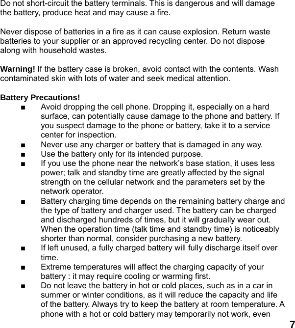  7 Do not short-circuit the battery terminals. This is dangerous and will damage the battery, produce heat and may cause a fire.    Never dispose of batteries in a fire as it can cause explosion. Return waste batteries to your supplier or an approved recycling center. Do not dispose along with household wastes.      Warning! If the battery case is broken, avoid contact with the contents. Wash contaminated skin with lots of water and seek medical attention.  Battery Precautions! ■  Avoid dropping the cell phone. Dropping it, especially on a hard surface, can potentially cause damage to the phone and battery. If you suspect damage to the phone or battery, take it to a service center for inspection. ■  Never use any charger or battery that is damaged in any way. ■  Use the battery only for its intended purpose. ■  If you use the phone near the network’s base station, it uses less power; talk and standby time are greatly affected by the signal strength on the cellular network and the parameters set by the network operator. ■  Battery charging time depends on the remaining battery charge and the type of battery and charger used. The battery can be charged and discharged hundreds of times, but it will gradually wear out. When the operation time (talk time and standby time) is noticeably shorter than normal, consider purchasing a new battery. ■  If left unused, a fully charged battery will fully discharge itself over time.  ■  Extreme temperatures will affect the charging capacity of your battery : it may require cooling or warming first. ■  Do not leave the battery in hot or cold places, such as in a car in summer or winter conditions, as it will reduce the capacity and life of the battery. Always try to keep the battery at room temperature. A phone with a hot or cold battery may temporarily not work, even 