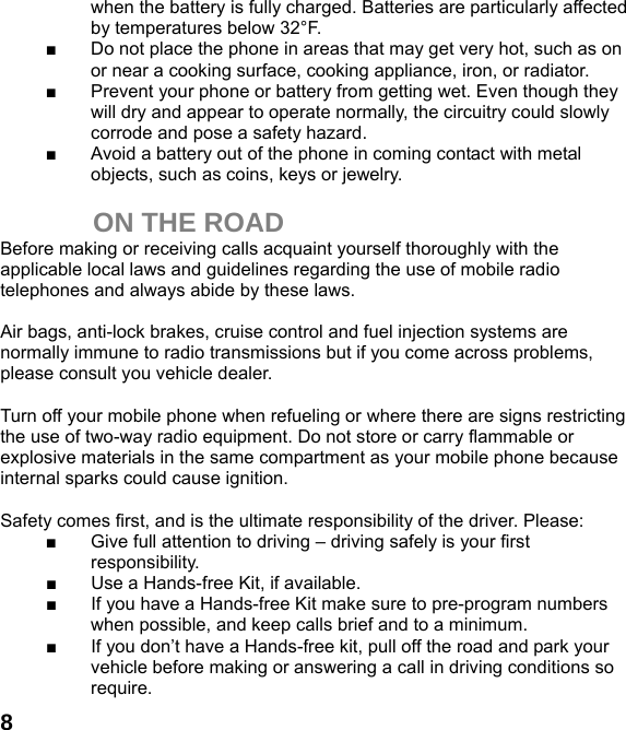  8when the battery is fully charged. Batteries are particularly affected by temperatures below 32°F. ■  Do not place the phone in areas that may get very hot, such as on or near a cooking surface, cooking appliance, iron, or radiator. ■  Prevent your phone or battery from getting wet. Even though they will dry and appear to operate normally, the circuitry could slowly corrode and pose a safety hazard. ■  Avoid a battery out of the phone in coming contact with metal objects, such as coins, keys or jewelry.  ON THE ROAD Before making or receiving calls acquaint yourself thoroughly with the applicable local laws and guidelines regarding the use of mobile radio telephones and always abide by these laws.  Air bags, anti-lock brakes, cruise control and fuel injection systems are normally immune to radio transmissions but if you come across problems, please consult you vehicle dealer.    Turn off your mobile phone when refueling or where there are signs restricting the use of two-way radio equipment. Do not store or carry flammable or explosive materials in the same compartment as your mobile phone because internal sparks could cause ignition.    Safety comes first, and is the ultimate responsibility of the driver. Please: ■  Give full attention to driving – driving safely is your first responsibility. ■  Use a Hands-free Kit, if available. ■  If you have a Hands-free Kit make sure to pre-program numbers when possible, and keep calls brief and to a minimum. ■  If you don’t have a Hands-free kit, pull off the road and park your vehicle before making or answering a call in driving conditions so require. 