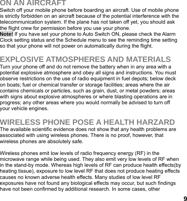  9  ON AN AIRCRAFT Switch off your mobile phone before boarding an aircraft. Use of mobile phone is strictly forbidden on an aircraft because of the potential interference with the telecommunication system. If the plane has not taken off yet, you should ask the flight crew for permission before you use your phone.   Note! If you have set your phone to Auto Switch ON, please check the Alarm Clock setting status and the Schedule menu to see the reminding time setting so that your phone will not power on automatically during the flight.  EXPLOSIVE ATMOSPHERES AND MATERIALS Turn your phone off and do not remove the battery when in any area with a potential explosive atmosphere and obey all signs and instructions. You must observe restrictions on the use of radio equipment in fuel depots; below deck on boats; fuel or chemical transfer or storage facilities; areas where the air contains chemicals or particles, such as grain, dust, or metal powders; areas with signs about explosive atmospheres or where blasting operations are in progress; any other areas where you would normally be advised to turn off your vehicle engines.  WIRELESS PHONE POSE A HEALTH HARZARD The available scientific evidence does not show that any health problems are associated with using wireless phones. There is no proof, however, that wireless phones are absolutely safe.  Wireless phones emit low levels of radio frequency energy (RF) in the microwave range while being used. They also emit very low levels of RF when in the stand-by mode. Whereas high levels of RF can produce health effects(by heating tissue), exposure to low level RF that does not produce heating effects causes no known adverse health effects. Many studies of low level RF exposures have not found any biological effects may occur, but such findings have not been confirmed by additional research. In some cases, other 