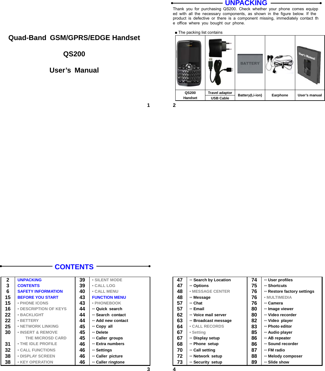  1     Quad-Band GSM/GPRS/EDGE Handset  QS200  User’s Manual  2UNPACKING Thank you for purchasing QS200. Check whether your phone comes equipped with all the necessary components, as shown in the figure below. If the product is defective or there is a component missing, immediately contact the office where you bought our phone.  ■ The packing list contains      Travel adaptorQS200 Handset  USB Cable  Battery(Li-ion) Earphone User’s manual 3CONTENTS  2  UNPACKING  39 • SILENT MODE 3  CONTENTS  39 • CALL LOG 6  SAFETY INFORMATION  40 • CALL MENU 15  BEFORE YOU START  43 FUNCTION MENU 15  • PHONE ICONS  43 • PHONEBOOK 16  • DESCRIPTION OF KEYS  44 •• Quick search 22  • BACKLIGHT  44 •• Search contact 22  • BETTERY 44 •• Add new contact 25  • NETWORK LINKING 45 •• Copy all 30  • INSERT &amp; REMOVE 45 •• Delete  THE MICROSD CARD 45 •• Caller groups 31  • THE IDLE PROFILE 46 •• Extra numbers 32  • CALL FUNCTIONS 46 •• Settings 38  • DISPLAY SCREEN 46 •• Caller picture 38  • KEY OPERATION 46 •• Caller ringtone  4  47 •• Search by Location  74  •• User profiles 47 •• Options  75  •• Shortcuts 48 • MESSAGE CENTER   76  •• Restore factory settings   48 •• Message   76  • MULTIMEDIA 57 •• Chat   76  •• Camera 57 •• Email   80  •• Image viewer 62 •• Voice mail server   80  •• Video recorder 63 •• Broadcast message   82  •• Video player 64 • CALL RECORDS  83  •• Photo editor 67 • Setting  85  •• Audio player 67 •• Display setup   86  •• AB repeater 68 •• Phone setup   86  •• Sound recorder 70 •• Call setting   87  •• FM radio 72 •• Network setup   88  •• Melody composer 73 •• Security setup   89  •• Slide show 